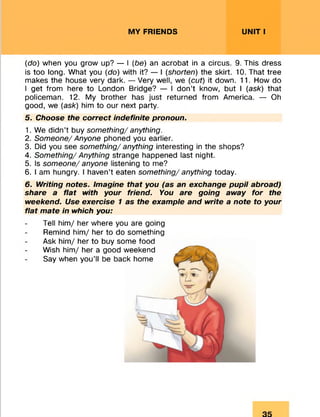 MY FRIENDS UNIT I
(do) when you grow up? — I (be) an acrobat in a circus. 9. This dress
is too long. What you (do) with it? — I (shorten) the skirt. 10. That tree
makes the house very dark. — Very well, we (cut) it down. 11. How do
I get from here to London Bridge? — I don’t know, but I (ask) that
policeman. 12. My brother has just returned from America. — Oh
good, we (ask) him to our next party.
5. Choose the correct indefinite pronoun.
1. We didn’t buy something/ anything.
2. Someone/ Anyone phoned you earlier.
3. Did you see something/ anything interesting in the shops?
4. Something/ Anything strange happened last night.
5. Is someone/ anyone listening to me?
6. I am hungry. I haven’t eaten something/ anything today.
6. Writing notes. Imagine that you (as an exchange pupil abroad)
share a flat with your friend. You are going away for the
weekend. Use exercise 1 as the example and write a note to your
flat mate in which you:
Tell him/ her where you are going
Remind him/ her to do something
Ask him/ her to buy some food
Wish him/ her a good weekend
Say when you’ll be back home
 