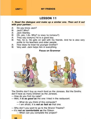 UNIT I MY FRIENDS
LESSON 11
7. Read the dialogue and make up a similar one. Then act it out
with your partner.
A: Do you know Jack?
B: Jack? Who?
A: Jack Stanley.
B: Oh, yes, I do. Why? (а чому ти питаєш?)
A: They say (кажуть) he is a good boy.
B: Yes, he is. He gets on well with his friends. And he is also very
polite to his teachers and older people.
A: How does he treat his younger brother?
B: Very well. Jack helps him in everything.
Focus on Grammar
The Smiths don’t buy as much food as the Joneses. But the Smiths
don’t have as many children as the Joneses.
— How do you find my cake?
— Well, it is as good as the one I tried in the restaurant.
— What do you think of this computer?
— I am afraid, it is not as fast as that one.
— Why don’t you want to go to the Strand Theatre?
— It’s not as comfortable as the Odeon.
— When can you complete the project?
 