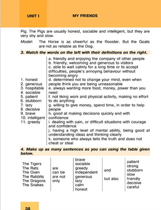 UNIT I MY FRIENDS
Pig. The Pigs are usually honest, sociable and intelligent, but they are
very shy and slow.
Model: The Horse is as cheerful as the Rooster. But the Goats
are not as reliable as the Dog.
3. Match the words on the le ft with their definitions on the right.
1. honest
2. generous
3. hospitable
4. sociable
5. patient
6. stubborn
7. lazy
8. decisive
9. brave
10. intelligent
11. greedy
a. friendly and enjoying the company of other people
b. friendly, welcoming and generous to visitors
c. able to wait calmly for a long time or to accept
difficulties, people’s annoying behaviour without
becoming angry
d. determined not to change your mind, even when
people think you are being unreasonable
e. always wanting more food, money, power than you
need
f. not liking work and physical activity, making no effort
to do anything
g. willing to give money, spend time, in order to help
people
h. good at making decisions quickly and with
confidence
i. dealing with pain, or difficult situations with courage
and confidence
j. having a high level of mental ability, being good at
understanding ideas and thinking clearly
k. someone who always tells the truth and does not
cheat or steal
4. Make up as many sentences as you can using the table given
below.
The Tigers
The Rats
The Oxen
The Rabbits
The Dragons
The Snakes
are
can be
are not
only
brave
sociable
greedy
independent
generous
lazy
calm
honest
and
but also
patient
strong
stubborn
slow
friendly
decisive
careful
 