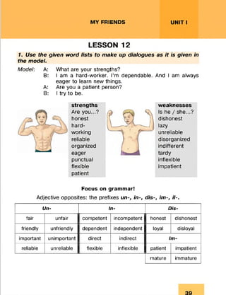 MY FRIENDS UNIT I
LESSON 12
7. Use the given word lists to make up dialogues as it is given in
the model.
Model: A: What are your strengths?
B: I am a hard-worker. I’m dependable. And I am always
eager to learn new things.
A: Are you a patient person?
B: I try to be.
strengths weaknesses
Are you...?  Is he / she...?
honest ttM i dishonest
hard- y------ — ■—/ ] lazy
working unreliable
reliable disorganized
organized indifferent
eager tardv
punctual inflexible
flexible impatient
patient
Focus on grammar!
Adjective opposites: the prefixes u n i n - , dis-, im-, il-.
Un- In- Dis-
fair unfair competent incompetent honest dishonest
friendly unfriendly dependent independent loyal disloyal
important unimportant direct indirect Im-
reliable unreliable flexible inflexible patient impatient
mature immature
 