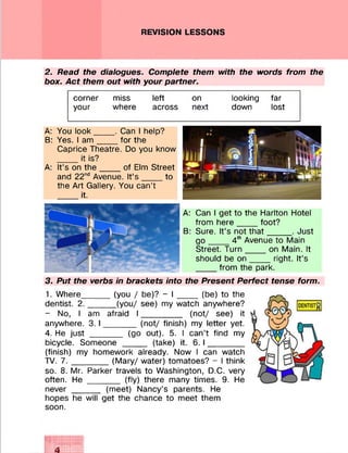 REVISION LESSONS
2. Read the dialogues. Complete them with the words from the
box. Act them out with your partner.
corner miss left on looking far
your where across next down lost
A: You look____ . Can I help?
B: Yes. I a m ____ for the
Caprice Theatre. Do you know
____ it is?
A: It’s on th e ____ of Elm Street
and 22nd Avenue. It’s ___ to
the Art Gallery. You can’t
____ it.
A: Can I get to the Harlton Hotel
from here _____ foot?
B: Sure. It’s not th a t_____ . Just
g o ____ 4th Avenue to Main
Street. Turn____ on Main. It
should be o n ____ right. It’s
____ from the park.
3. Put the verbs in brackets into the Present Perfect tense form.
1. Where_____ (you / be)? - I _____ (be) to the
dentist. 2 .______(you/ see) my watch anywhere?
- No, I am afraid I ________ (not/ see) it
anywhere. 3 .1_______ (not/ finish) my letter yet.
4. He just _______ (go out). 5. I can’t find my
bicycle. Someone _____ (take) it. 6.1_______
(finish) my homework already. Now I can watch
TV. 7 .________(Mary/ water) tomatoes? - I think
so. 8. Mr. Parker travels to Washington, D.C. very
often. He _______ (fly) there many times. 9. He
never _____ (meet) Nancy’s parents. He
hopes he will get the chance to meet them
soon.
4
 