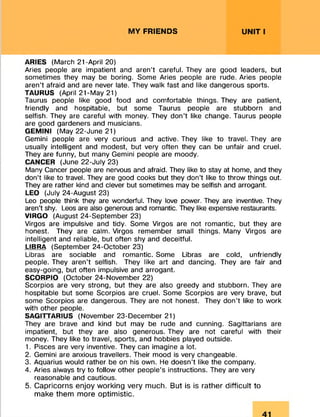 MY FRIENDS UNIT I
ARIES (March 21-April 20)
Aries people are impatient and aren’t careful. They are good leaders, but
sometimes they may be boring. Some Aries people are rude. Aries people
aren’t afraid and are never late. They walk fast and like dangerous sports.
TAURUS (April 21-May 21)
Taurus people like good food and comfortable things. They are patient,
friendly and hospitable, but some Taurus people are stubborn and
selfish. They are careful with money. They don’t like change. Taurus people
are good gardeners and musicians.
GEMINI (May 22-June 21)
Gemini people are very curious and active. They like to travel. They are
usually intelligent and modest, but very often they can be unfair and cruel.
They are funny, but many Gemini people are moody.
CANCER (June 22-July 23)
Many Cancer people are nervous and afraid. They like to stay at home, and they
don’t like to travel. They are good cooks but they don’t like to throw things out.
They are rather kind and clever but sometimes may be selfish and arrogant.
LEO (July 24-August 23)
Leo people think they are wonderful. They love power. They are inventive. They
aren’t shy. Leos are also generous and romantic. They like expensive restaurants.
VIRGO (August 24-September 23)
Virgos are impulsive and tidy. Some Virgos are not romantic, but they are
honest. They are calm. Virgos remember small things. Many Virgos are
intelligent and reliable, but often shy and deceitful.
LIBRA (September 24-October 23)
Libras are sociable and romantic. Some Libras are cold, unfriendly
people. They aren’t selfish. They like art and dancing. They are fair and
easy-going, but often impulsive and arrogant.
SCORPIO (October 24-November 22)
Scorpios are very strong, but they are also greedy and stubborn. They are
hospitable but some Scorpios are cruel. Some Scorpios are very brave, but
some Scorpios are dangerous. They are not honest. They don’t like to work
with other people.
SAGITTARIUS (November 23-December 21)
They are brave and kind but may be rude and cunning. Sagittarians are
impatient, but they are also generous. They are not careful with their
money. They like to travel, sports, and hobbies played outside.
1. Pisces are very inventive. They can imagine a lot.
2. Gemini are anxious travellers. Their mood is very changeable.
3. Aquarius would rather be on his own. He doesn’t like the company.
4. Aries always try to follow other people’s instructions. They are very
reasonable and cautious.
5. Capricorns enjoy working very much. But is is rather difficult to
make them more optimistic.
 