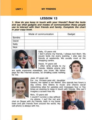UNIT I MY FRIENDS
LESSON 13
1. How do you keep in touch with your friends? Read the texts
and say what gadgets and modes of communication these people
use to interact with their friends and family. Complete the chart
in your copy book.
Mode of communication Gadget
Sandra
David
Sally
Nick
Sally, 13 years old
I don’t phone my friends, I always text them. My
cousin texts me every evening. I also see my
friends at weekends. We usually meet at the
shopping centre.
David, 14 years old
I often write emails to my
friends. Mobile phone bills
are quite expensive nowadays, you know. My father
pays for the Internet access, so emailing costs nothing
for me.
Jane, 41 years old
For my thirteen-year-old daughter
Sandra, her tablet is her lifeline. She spends two hours a
day online. She listens to music and checks social
networking sites for updates and messages four or five
times an evening to keep in touch with friends. She can’t
imagine a screen-free life.
Nick, 13 years old
I couldn’t survive a day without
my phone. I surf the net and
chat on Skype with my friends, both in my home
town and pen friends from around the world. My
cell phone is always with me.
 