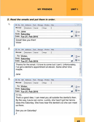MY FRIENDS UNIT I
2. Read the emails and put them in order.
1.
2.
3.
M File Edit Addresses Tools Message Window Help x
Message j Attachments j Special j Merge
To: Jane 3 ^
0 Save
Subj: Saturday
Date: Tue 27, Feb 2016 &
Great! See you then!
A
Victor
E
M File Edit Addresses Tools Message Window Help
Message | Attachments ] Special j Merge
To: Victor, 3 * * *
0 Sa*«
Subj: Saturday
Date: jue 27, Feb 2016 &
Thanks for the email. I’d love to come but I can’t. Unfortunately,
I’ve got a dentist’s appointment at eleven. Some other time
maybe.
Jane
LJ File Edit Addresses Tools Message Window Help T r i m
Message JAttachments | Special JMerge
To: Victor, & 3 ^
0 Si»*
Subj: Saturday
Date: jue 27, Feb 2016 <$>
Hi Vic,
That’s a good idea. I can meet you all outside the dentist’s then.
By the way, Laura can come. Luckily, she hasn’t got her tennis
class this Saturday. She lives near the dentist’s so she can meet
us there.
See you on Saturday!
J
 