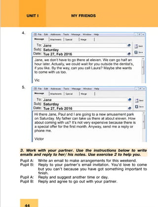 UNIT I MY FRIENDS
4.
5.
File Edit Addresses Tools Message Window Help _ fi" X
Message jAttachments | Special | Merge
To: Jane 4
0 Sav*
Subj: Saturday
Date: Tue 27, Feb 2016 <*>
Jane, we don’t have to go there at eleven. We can go half an
hour later. Actually, we could wait for you outside the dentist’s,
if you like. By the way, can you call Laura? Maybe she wants
to come with us too.
Vic
File Edit Addresses Tools Message Window Help _ e x
Message |Attachments | Special | Merge
To: Jane
0 Ss*«
Subj: Saturday
Date: Tue 27, Feb 2016 &
Hi there Jane, Paul and I are going to a new amusement park
on Saturday. My father can take us there at about eleven. How
about coming with us? It’s not very expensive because there is
a special offer for the first month. Anyway, send me a reply or
phone me.
Victor3
3. Work with your partner. Use the instructions below to write
emails and reply to h e r/ his notes. Use exercise 2 to help you.
Pupil A: Write an email to make arrangements for this weekend.
Pupil B: Reply to your partner’s email invitation. You’d love to come
but you can’t because you have got something important to
finish.
Pupil A: Reply and suggest another time or day.
Pupil B: Reply and agree to go out with your partner.
 