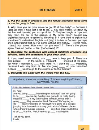 MY FRIENDS UNIT I
4. Put the verbs in brackets into the Future indefinite tense form
or use be going to form.
1. Why have you set your alarm to go off at five-thirty? — Because I
(get) up then. I have got a lot to do. 2. You look frozen. Sit down by
the fire and I (make) you a cup of tea. 3. They’ve bought a rope and
they (tow) the car to the garage. 4. My father hasn’t bought any
cigarettes because he (give) up smoking. 5. I have tried to explain but
she doesn’t understand English. — I (say) it to her in German: perhaps
she’ll understand that. 6. I’ve come without any money. — Never mind,
I (lend) you some. How much do you want? 7. There’s the phone
again. Take no notice. — You (not answer) it?
5. Complete the sentences with correct indefinite pronouns and
adverbs. Write the sentences in your copy book.
1. If you need some advice, a s k ___ here to help you. 2. There are
nice people____ in the world. 3. I thought_____knocked at the door,
but when I opened it, ___ was there. 4. I didn’t do ___ yesterday
because I was very tired. 5. Are you going ____ on your vacation?
6. Does___ want to go to the cinema or to the theatre?
6. Complete the email with the words from the box.
Anywhere, someone, something (2 times), anything (2 times),
everywhere, no one
ta file Edit Addresses Tools Message Window Help 0 X
Hi, Kate!
Are you doing______interesting on holidays? I am not going
to do _____special. My holidays are going to be really boring
because_____in my family wants to travel, so we aren’t
going_____. Hey, remember Mark Steward? He’s going to
do ____really incredible on holidays! He’s going on a bungee
jumping tour. I am serious - they go to a lot of different places
where there’s bungee jumping.___ says he’s crazy, but I’d like
to do___like that. Well, I have to go.___ is calling me.
Talk to you soon,
Linda.
 