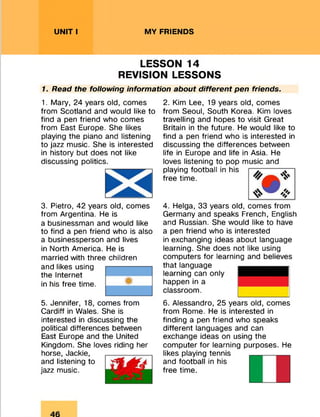 UNIT I MY FRIENDS
LESSON 14
REVISION LESSONS
7. Read the following information about different pen friends.
1. Mary, 24 years old, comes
from Scotland and would like to
find a pen friend who comes
from East Europe. She likes
playing the piano and listening
to jazz music. She is interested
in history but does not like
discussing politics.
3. Pietro, 42 years old, comes
from Argentina. He is
a businessman and would like
to find a pen friend who is also
a businessperson and lives
in North America. He is
married with three children
and likes using
the Internet
in his free time.5
5. Jennifer, 18, comes from
Cardiff in Wales. She is
interested in discussing the
political differences between
East Europe and the United
Kingdom. She loves riding her
horse, Jackie,
and listening to
jazz music.
2. Kim Lee, 19 years old, comes
from Seoul, South Korea. Kim loves
travelling and hopes to visit Great
Britain in the future. He would like to
find a pen friend who is interested in
discussing the differences between
life in Europe and life in Asia. He
loves listening to pop music and
playing football in his
free time.
4. Helga, 33 years old, comes from
Germany and speaks French, English
and Russian. She would like to have
a pen friend who is interested
in exchanging ideas about language
learning. She does not like using
computers for learning and believes
that language
learning can only
happen in a
classroom.
6. Alessandro, 25 years old, comes
from Rome. He is interested in
finding a pen friend who speaks
different languages and can
exchange ideas on using the
computer for learning purposes. He
likes playing tennis
and football in his
free time.
 