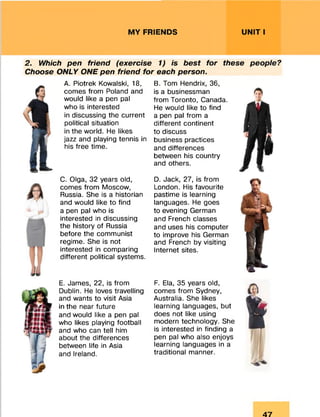 MY FRIENDS UNIT I
2. Which pen friend (exercise 1) is best for these people?
Choose ONLY ONE pen friend for each person.
A. Piotrek Kowalski, 18,
comes from Poland and
would like a pen pal
who is interested
in discussing the current
political situation
in the world. He likes
jazz and playing tennis in
his free time.
C. Olga, 32 years old,
comes from Moscow,
Russia. She is a historian
and would like to find
a pen pal who is
interested in discussing
the history of Russia
before the communist
regime. She is not
interested in comparing
different political systems.
E. James, 22, is from
Dublin. He loves travelling
and wants to visit Asia
in the near future
and would like a pen pal
who likes playing football
and who can tell him
about the differences
between life in Asia
and Ireland.
B. Tom Hendrix, 36,
is a businessman
from Toronto, Canada.
He would like to find
a pen pal from a
different continent
to discuss
business practices
and differences
between his country
and others.
D. Jack, 27, is from
London. His favourite
pastime is learning
languages. He goes
to evening German
and French classes
and uses his computer
to improve his German
and French by visiting
Internet sites.
F. Ela, 35 years old,
comes from Sydney,
Australia. She likes
learning languages, but
does not like using
modern technology. She
is interested in finding a
pen pal who also enjoys
learning languages in a
traditional manner.
47
 