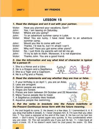 UNIT I MY FRIENDS
LESSON 15
7. Read the dialogue and act it out with your partner.
Victor: Have you planned your vacations, Sam?
John: Yes, I am leaving on Saturday.
Victor: Where are you going?
John: To an adventure summer camp in Lutsk.
Victor: Wow! You are lucky. I have never been to an adventure
summer camp.
John: Would you like to come with me?
Victor: Thanks. I’d love to, but I’m afraid I can’t.
John: Why not? Have you got some other plans?
Victor: No. I just think my parents will not let me go.
John: I’ll try to talk to them. Moreover, it is not expensive.
Victor: Thanks John. You are a good friend.
2. Use the information and say what kind o f character is typical
for a person if:
1. She is a Horse and a Libra.
2. He is a Dragon and a Sagittarius.
3. She ia a Tiger and a Capricorn.
4. He is a Pig and a Pisces.
3. Read the statements and say whether they are true or false.
S2 fQ
1. If your birthday is on April 1, you are an Aries.
2. Leos are arrogant.
3. Gemini people are serious.
4. Virgos are honest.
5. Pisces are born between 24 October and 22 November.
6. Many Taurus people like to travel.
7. A Sagittarius probably likes football.
8. Aquarius people like swimming.
4. Put the verbs in brackets into the Future Indefinite or
the Present Continuous tense form with the future meaning.
1. He (not forget) to come. 2. He [leave) in a few days. 3. I (remember) it. 4. If
you drop that bottle it [break). 5. I never [forgive) him. 6. I’m sure that you [like)
him. 7. You [see) a signpost at the end of the road. 8. He has cut my hair too
short. — Don’t worry. It [grow) again very quickly. 9. You [understand) when
you are older. 10. The cat [scratch) you if you pull its tail. 11.1 [be) back at
eight o’clock. 12. If he doesn’t work hard he [not pass) his exam. 13. She
 
