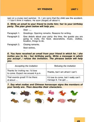 MY FRIENDS UNIT I
(go) on a cruise next summer. 14. lam sorry that the child saw the accident.
— I don’t think it matters. He soon (forget) all about it.
5. Write an email to your friend to invite him / her to your birthday
party. The plan given below will help you.
Dear ...,
Paragraph 1. Greetings. Opening remarks. Reasons for writing.
Paragraph 2. Give details about your party: the time, the guests you are
going to invite, the food, decorations, music, clothes,
location, things to do.
Paragraph 3. Closing remarks.
Best wishes,
6. You have received an email from your friend in which he / she
invites you to his / her birthday party. Write a message in which
you accept / refuse the invitation. The phrases below will help
you.7
Accepting the invitation Refusing the invitation
Thanks for inviting me. I’d love
to come. Expect me around 4 p.m.
Thanks, but I am afraid I can’t.
That sounds great! I’ll be there
at about ...
I’d love to come, but I really can’t
manage it. I’ve got ...
7. Say what zodiac and Chinese horoscope signs the members o f
your family are. Then describe their characters.
* * m * m * *
 