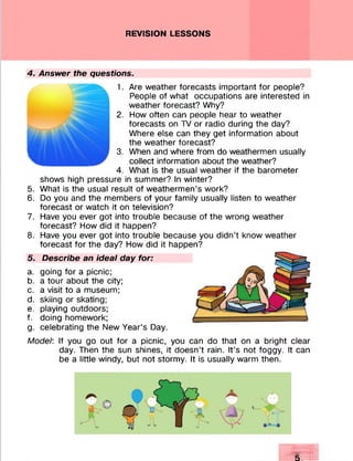 REVISION LESSONS
4. Answer the questions.
1. Are weather forecasts important for people?
People of what occupations are interested in
weather forecast? Why?
2. How often can people hear to weather
forecasts on TV or radio during the day?
Where else can they get information about
the weather forecast?
3. When and where from do weathermen usually
collect information about the weather?
4. What is the usual weather if the barometer
shows high pressure in summer? In winter?
5. What is the usual result of weathermen’s work?
6. Do you and the members of your family usually listen to weather
forecast or watch it on television?
7. Have you ever got into trouble because of the wrong weather
forecast? How did it happen?
8. Have you ever got into trouble because you didn’t know weather
forecast for the day? How did it happen?
5. Describe an ideal day for:
a. going for a picnic;
b. a tour about the city;
c. a visit to a museum;
d. skiing or skating;
e. playing outdoors;
f. doing homework;
g. celebrating the New Year’s Day.
Model: If you go out for a picnic, you can do that on a bright clear
day. Then the sun shines, it doesn’t rain. It’s not foggy. It can
be a little windy, but not stormy. It is usually warm then.
 