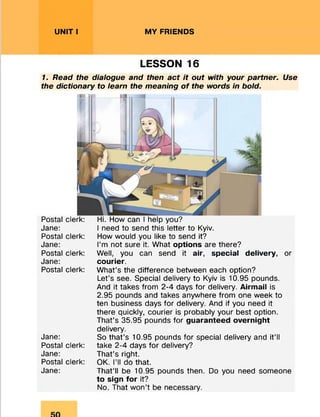 UNIT I MY FRIENDS
LESSON 16
7. Read the dialogue and then act it out with your partner. Use
the dictionary to learn the meaning o f the words in bold.
Postal
Jane:
Postal
Jane:
Postal
Jane:
Postal
Jane:
Postal
Jane:
Postal
Jane:
clerk: Hi. How can I help you?
I need to send this letter to Kyiv,
clerk: How would you like to send it?
I’m not sure it. What options are there?
clerk: Well, you can send it air, special delivery, or
courier.
clerk: What’s the difference between each option?
Let’s see. Special delivery to Kyiv is 10.95 pounds.
And it takes from 2-4 days for delivery. Airmail is
2.95 pounds and takes anywhere from one week to
ten business days for delivery. And if you need it
there quickly, courier is probably your best option.
That’s 35.95 pounds for guaranteed overnight
delivery.
So that’s 10.95 pounds for special delivery and it’ll
clerk: take 2-4 days for delivery?
That’s right.
clerk: OK. I’ll do that.
That’ll be 10.95 pounds then. Do you need someone
to sign for it?
No. That won’t be necessary.
 
