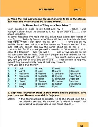 MY FRIENDS UNIT I
2. Read the text and choose the best answer to fill in the blanks.
Say what the writer means by “a true friend” .
Is There Such a Thing as a True Friend?
Such question is close to my heart and my 1_____ . When I was
younger I didn’t know the answer to it. As I grew older I 2_____ a lot
about friendship.
In some magazine I’ve read that you could have about 350 friends in
your 3_____ , but only five or six of them will be your true friends. Isn’t
that right? When I look down the list of 4______ I have got on my
mobile phone I see that most of the names are “friends’ names”. I am
sure that any person can say the same about his or her 5_____
contacts list. But if you ask yourself a question - “Who would I call in
case of a trouble?” - then you will 6_____one or two people on the
list you could ask for help. Only such people are true friends for me.
They will be friends with you no 7_____ how much money you have
got, how you look or what you do for a 8___ . They will run to help you
even if they are extremely busy at that very moment.
Have you got a true friend?3
1. A brain B head C mind D hat
2. A learnt B learn C learns D learnes
3. A mealtime B lifetime C bedtime D playtime
4. A contracts B contacts C figures D numbers
5. A mobile B tablet C computer D gadget
6. A chose B chosen C choose D chosed
7. A trouble B problem C matter D meaning
8. A living B career C job D life
3. Say what character traits a true friend should possess. Give
your reasons. There is a model to help you.
Model: A true friend should be reliable. He or she should keep his /
her friend’s secrets. He should be “a friend in need”, not
just a friend to gossip with. A true friend should ...
 