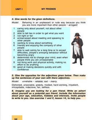 UNIT I MY FRIENDS
4. Give words for the given definitions.
Model: Behaving in an unpleasant or rude way because you think
you are more important than other people - arrogant
1 caring only about yourself, not about other
people
2 able to tell lies in order to get what you want
3 not right or fair
4 embarrassed about meeting and speaking to
other people
5 wanting to know about something
6 friendly and enjoying the company of other
people
7 able to wait calmly for a long time or to accept
difficulties, people’s annoying behaviour without
becoming angry
8 determined not to change your mind, even when
people think you are unreasonable
9 not liking work and physical activity, making no
effort to do anything
10 good at making decisions quickly and with
confidence56
5. Give the opposites for the adjectives given below. Then make
up five sentences o f your own with there adjectives.
Model: unreliable - reliable; sad - merry.
Dishonest, unsociable, greedy, modest, hard-working, impatient,
inhospitable, indecisive, fair, selfless.
6. Imagine you are looking for a pen friend. Write an advert
about yourself as a potential pen friend. Include the information
about your age, education, hobbies and interests. Invite people
to write to you. Use exercise 1 and 2, lesson 14, to help you.
 