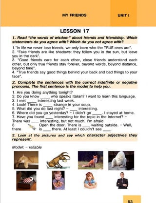 MY FRIENDS UNIT I
LESSON 17
1. Read “ the words of wisdom” about friends and friendship. Which
statements do you agree with? Which do you not agree with?
1.“In life we never lose friends, we only learn who the TRUE ones are”.
2. “Fake friends are like shadows: they follow you in the sun, but leave
you in the dark”.
3. “Good friends care for each other, close friends understand each
other, but only true friends stay forever, beyond words, beyond distance,
beyond time”.
4. “True friends say good things behind your back and bad things to your
face”.
2. Complete the sentences with the correct indefinite or negative
pronouns. The first sentence is the model to help you.
1. Are you doing anything tonight?
2. Do you know____ who speaks Italian? I want to learn this language.
3. I m et____ interesting last week.
4. Look! There is ___ _ strange in your soup.
5. What did you do last night? - ___ interesting.
6. Where did you go yesterday? - I didn’t g o ____ . I stayed at home.
7. Have you found___ interesting for the topic in the Internet? -
There was___ interesting, but not much, I’m afraid.
8. . Open the door. There is ___ waiting outside. - Well,
there is ___ there. At least I couldn’t see____.
3. Look a t the pictu res and say which character adjectives they
represent.
Model: - reliable
53
 