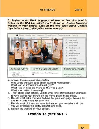 MY FRIENDS UNIT I
6. Project work. Work in groups o f four or five. A school in
Britain or the USA has asked you to design an English language
website o f your school. Look at the web page about Guilford
High School (http://ghs.guilfordschools.org/).
^ District Atxw t Our School Academics Parents A Students Teaching A I earning Contact Us
PowerSchool
Dining Services
Gl IS Athletics
Music Department
Theatre Arts
School Counseling
Health Services
Media Center
Mentoring Program
New Guilford High School
UPCOMING EVENTS NEWS & ANNOUNCEMENTS PRINCIPAL'S CORNER
• TA Rehearsal GHSFilm Club Prem ier- "One" - Friday, January
Date: Today 15th **The mission of Guilford High
Location: Auditorium School Is to focus on learning In a
a. Answer the questions given below.
Who wrote the web page about Guilford High School?
What kind of information does it give?
What kind of links are there on the web page?
What information is missing?
b. Think about your school. Decide what kind of information you want
to write about your school on the home page. Make notes.
c. Decide what links you want to have for your web page. Make a list
and then write notes for each link.
d. Decide what pictures you want to have on your website and how
you will organize the texts, pictures and links.
e. Design the website of your school.
LESSON 18 (OPTIONAL)
 