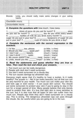 57
UNIT IIHEALTHY LIFESTYLE
Brenda: Linda, you should really make some changes in your eating
habits.
Countable nouns
Uncountable nouns
3. Complete the questions with how much / how many.
1. __________ slices of pizza do you eat for lunch? 2. ___________ pizza
do you eat for lunch? 3. ____________ tea do you drink every week?
4. ___________ bottles of milk do you drink every month? 5. __________
sugar do you put in your tea? 6. __________ teaspoons of sugar do you
put in your tea? 7. __________ cups of cocoa do you drink a day?
4. Complete the sentences with the correct expression in the
brackets.
1. I’d like ________ tea, please. (a little / a few)
2. Would you like ______ apple pie? (a little / a few)
3. I don’t eat _______ sweets. (much / many)
4. I don’t drink _______ water. (much / many)
5. My cousin doesn’t eat _______ meat. (some / any)
6. Linda, would you like _______ chips? (a little / a few)
5. Read the statements and guess whether they are true or
false. Then read the text and check your answers.
1. Too much sun can be really dangerous.
2. People with dark don’t need sunscreen.
3. You don’t need sunscreen on a cloudy day.
4. The sun causes damage by ultraviolet rays.
Everyone might agree that it’s healthy to have a suntan. Is it really
healthy? The answer is — No! A tan looks beautiful, but all that sun can
be very harmful to your health. Too much sun can make your skin dry
and look ugly or even worse — it can cause skin cancer. You should
put some sunscreen to protect your skin if you’re going to stay in the
sun for a longer period of time. Many people believe that only blonds
need to protect their skin. It’s true that light skin is more sensitive to
the sun, but it is also true that all types of skin can suffer from too
much sun. People also think they don’t need sunscreen on a cloudy
day. This is wrong. The dangerous ultraviolet rays can pass through
the clouds. So, be careful when you are going to lie in the sun.
 