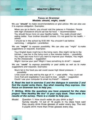 ::::::: : :: : : : y .y y y >
:::y.y.y.y.y.y.y.y.y.:-
:::i:j:::x x x x x x :-
:j :}:x x x x x x x x >
mxxxxxxxxx:*
::2:j:s:;:x x x x x x >
X X X y .X X X lV A ltlttiltiU K i
:<:-c
x x x x x x x x x x x x jc c ju
XXXXXXXXXXXXIXXJ
xxxxxxxxxx:;x:t:t:i:i 4444//////W W A V A V kW N V V V % 444 4
x>:>:x>:>:>:>:xxxxxxxxx:*x:*:*:{
>:>:>:>:xxxxxxxxxxx:<xxx2<:«:<
>:>:>:>:>:xxxxxxxxxxxxxx:<xx
xxxxxxxxxxxxxxxxxxxxxx
XXXXXXXXXXXXXXXXXXXXXX
Focus on Grammar
Modals: should, might, could
We use "should” to make recommendations or give advice. We can also use
it to express obligation. Examples:
When you go to Berlin, you should visit the palaces in Potsdam. People
with high cholesterol should eat low-fat food. - recommendation
You should focus more on your healthy habits. You really should start
eating better. Your brother shouldn’t smoke. It’s not good for his health. -
advice
I should be in the school by 9:00 AM. You shouldn’t eat before
swimming. - obligation / prohibition
We use "might" to express possibility. We can also use "might" to make
suggestions or requests. Examples:
Your English book might be in the living room. She might not be in the
kitchen. I saw her in the living room a few minutes before. - possibility
You might eat more fruit if you want to improve your lifestyle. You might
try the cheesecake. - suggestion
Might I borrow your pen? Might I have something to drink? - request
We use "could" to express possibility or past ability as well as to make
suggestions and requests. Examples:
Much fat in the food you eat could cause high blood pressure. -
possibility
Linda could ski very well by the age of 11. - past ability You could eat
more fruit and vegetables if you want to lose weight. - suggestion
Could I use your computer to email my friend? - request
6. Read the text in exercise 5 and the dialogue in exercise 2 and
find the modal verbs there. Say what meaning they express. Use
Focus on Grammar box to help you.
7. Writing. Write the questions you have prepared for the class
project “How Healthy We Are” in your copy book. Then write the
results o f the survey. There is a model to help you.
Model: Question 1: How much water do you drink a day?
Survey results: 13 out of 18 pupils in my class have said
they usually drink three glasses of water every day. The rest
5 pupils drink more than three glasses every day.
 