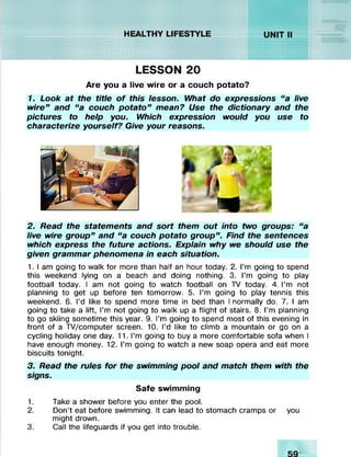 ....... iSSNUSWAWAV//////////
& :
^nsswwXvXv//////////.;.•.
f/////W/jVVVW%SS<<WS^v!v/Xv!vi;!y!v
HEALTHY LIFESTYLE
»»MM«««««
8f«8£WK&»H
LESSON 20
Are you a live wire or a couch potato?
1. Look at the title o f this lesson. What do expressions “a live
wire” and “a couch potato” mean? Use the dictionary and the
pictures to help you. Which expression would you use to
characterize yourself? Give your reasons.
2. Read the statements and sort them out into two groups: “a
live wire group” and “a couch potato group” . Find the sentences
which express the future actions. Explain why we should use the
given grammar phenomena in each situation.
1. I am going to walk for more than half an hour today. 2. I’m going to spend
this weekend lying on a beach and doing nothing. 3. I’m going to play
football today. I am not going to watch football on TV today. 4. I’m not
planning to get up before ten tomorrow. 5. I’m going to play tennis this
weekend. 6. I’d like to spend more time in bed than I normally do. 7. I am
going to take a lift, I’m not going to walk up a flight of stairs. 8. I’m planning
to go skiing sometime this year. 9. I’m going to spend most of this evening in
front of a TV/computer screen. 10. I’d like to climb a mountain or go on a
cycling holiday one day. 11. I’m going to buy a more comfortable sofa when I
have enough money. 12. I’m going to watch a new soap opera and eat more
biscuits tonight.
3. Read the rules for the swimming pool and match them with the
signs.
Safe swimming
1. Take a shower before you enter the pool.
2. Don’t eat before swimming. It can lead to stomach cramps or you
might drown.
3. Call the lifeguards if you get into trouble.
 