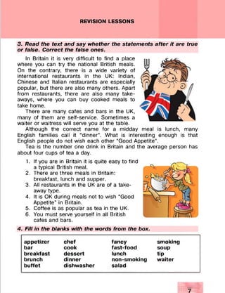 REVISION LESSONS
3. Read the text and say whether the statements after it are true
or false. Correct the false ones.
In Britain it is very difficult to find a place
where you can try the national British meals.
On the contrary, there is a wide variety of
international restaurants in the UK: Indian,
Chinese and Italian restaurants are especially
popular, but there are also many others. Apart
from restaurants, there are also many take­
aways, where you can buy cooked meals to
take home.
There are many cafes and bars in the UK,
many of them are self-service. Sometimes a
waiter or waitress will serve you at the table.
Although the correct name for a midday meal is lunch, many
English families call it “dinner”. What is interesting enough is that
English people do not wish each other “Good Appetite”.
Tea is the number one drink in Britain and the average person has
about four cups of tea a day.
1. If you are in Britain it is quite easy to find
a typical British meal.
2. There are three meals in Britain:
breakfast, lunch and supper.
3. All restaurants in the UK are of a take­
away type.
4. It is OK during meals not to wish “Good
Appetite” in Britain.
5. Coffee is as popular as tea in the UK.
6. You must serve yourself in all British
cafes and bars.
4. Fill in the blanks with the words from the box.
appetizer chef fancy smoking
bar cook fast-food soup
breakfast dessert lunch tip
brunch dinner non-smoking waiter
buffet dishwasher salad
 