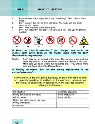 iVVAVivIv.*/.'//////
SÏKÎÏSSÏSÏHgjf/Z/AVAVASSWi« ........
uuuv!vXvX;.v^///j
...........,•.•.•.•.•.•.•.•.•.• •.•.•.•.-,
 u u    v .*.*.*
.............
kïïîSvIwSKw///ivlvlviviv.'!*/////
f v .w ,
4. Pay attention to the signs which say “No diving!”. Don’t dive in such
areas.
5. Don’t jump in the way of dive-bombing. You might put the other
swimmers in danger.
6. Don’t wear outdoor boots in the pool.
7. Don’t run around in the pool. The surface is wet and you might slip
and fall.
a c
4. Read the rules in exercise 3 and change them as in the
model. Then write down all the modal verbs from the text.
Explain what they express.
Model: Don’t play or run around in the pool. The surface is wet and you
might slip and fall. - You shouldn’t play or run around in the pool.
Make sure you know where the lifeguards are. - You should make
sure you know where the lifeguards are.
5. Writing an essay. Sort out the linking expressions in the
correct paragraph.
in my opinion, in the first place, however, on the other hand, to sum
up, generally speaking, in addition, on the one hand, moreover, on
the whole, to begin with, in conclusion, in my view, for instance,
although, furthermore
Introduction Generally speaking,
Giving one side of the topic:
Adding ideas:
In the first place,
In my opinion,
Giving the other side of the topic:
Giving examples:
Conclusion:
 