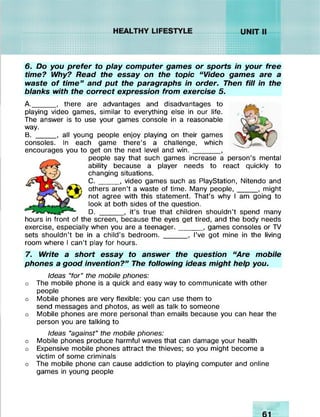 ............./////////^/////#
11111111
::::::::
;;•;•■•...
r////////w/XvX'Xv!%■!%%v
^ssv.v!v!v.v;v//////>
r***f .........r///////w.v.v.v.v.wss
iNvX*XvXvXv/
' ■>>XvXv!v!v;
mmm
SNNN>NW>
^/////////////
lllllll X-XviviviyXX
6. Do you prefer to play computer games or sports in your free
time? Why? Read the essay on the topic “ Video games are a
waste o f tim e” and put the paragraphs in order. Then fill in the
blanks with the correct expression from exercise 5.
A. _____, there are advantages and disadvantages to
playing video games, similar to everything else in our life.
The answer is to use your games console in a reasonable
way.
B. _____, all young people enjoy playing on their games
consoles. In each game there’s a challenge, which
encourages you to get on the next level and w in._______,
people say that such games increase a person’s mental
ability because a player needs to react quickly to
changing situations.
C . ____ , video games such as PlayStation, Nitendo and
others aren’t a waste of time. Many people,_____ , might
not agree with this statement. That’s why I am going to
look at both sides of the question.
D. ______, it’s true that children shouldn’t spend many
hours in front of the screen, because the eyes get tired, and the body needs
exercise, especially when you are a teenager.______, games consoles or TV
sets shouldn’t be in a child’s bedroom. ______, I’ve got mine in the living
room where I can’t play for hours.
7. Write a short essay to answer the question “Are mobile
phones a good invention?” The following ideas might help you.
Ideas “for” the mobile phones:
o The mobile phone is a quick and easy way to communicate with other
people
o Mobile phones are very flexible: you can use them to
send messages and photos, as well as talk to someone
o Mobile phones are more personal than emails because you can hear the
person you are talking to
Ideas “against" the mobile phones:
o Mobile phones produce harmful waves that can damage your health
o Expensive mobile phones attract the thieves; so you might become a
victim of some criminals
o The mobile phone can cause addiction to playing computer and online
games in young people
 