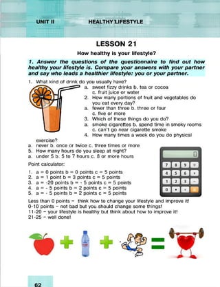 LESSON 21
How healthy is your lifestyle?
1. Answer the questions o f the questionnaire to find out how
healthy your lifestyle is. Compare your answers with your partner
and say who leads a healthier lifestyle: you or your partner.
1. What kind of drink do you usually have?
a. sweet fizzy drinks b. tea or cocoa
c. fruit juice or water
2. How many portions of fruit and vegetables do
you eat every day?
a. fewer than three b. three or four
c. five or more
3. Which of these things do you do?
a. smoke cigarettes b. spend time in smoky rooms
c. can’t go near cigarette smoke
4. How many times a week do you do physical
exercise?
a. never b. once or twice c. three times or more
5. How many hours do you sleep at night?
a. under 5 b. 5 to 7 hours c. 8 or more hours
Point calculator:
1. a = 0 points b = 0 points c = 5 points
2. a = 1 point b = 3 points c = 5 points
3. a = -20 points b = - 5 points c = 5 points
4. a = - 5 points b = 2 points c = 5 points
5. a = - 5 points b = 2 points c = 5 points
Less than 0 points - think how to change your lifestyle and improve it!
0-10 points - not bad but you should change some things!
11-20 - your lifestyle is healthy but think about how to improve it!
21 -25 - well done!
 