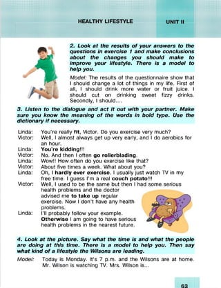 ^ / .v X v!vi;!v!v!
..........
I! S P IIH^/////////XvX'XvIvXssiiur///////////.;.;.v.v.v.;.y.s XyXs,Isssv
2. Look at the results o f your answers to the
questions in exercise 1 and make conclusions
about the changes you should make to
improve your lifestyle. There is a model to
help you.
Model: The results of the questionnaire show that
I should change a lot of things in my life. First of
all, I should drink more water or fruit juice. I
should cut on drinking sweet fizzy drinks.
Secondly, I should....
3. Listen to the dialogue and act it out with your partner. Make
sure you know the meaning o f the words in bold type. Use the
dictionary if necessary.
Linda: You're really fit, Victor. Do you exercise very much?
Victor: Well, I almost always get up very early, and I do aerobics for
an hour.
Linda: You're kidding!!!
Victor: No. And then I often go rollerblading.
Linda: Wow!! How often do you exercise like that?
Victor: About five times a week. What about you?
Linda: Oh, I hardly ever exercise. I usually just watch TV in my
free time. I guess I'm a real couch potato!!!
Victor: Well, I used to be the same but then I had some serious
health problems and the doctor
advised me to take up regular
exercise. Now I don’t have any health
problems.
Linda: I’ll probably follow your example.
Otherwise I am going to have serious
health problems in the nearest future.4
4. Look at the picture. Say what the time is and what the people
are doing at this time. There is a model to help you. Then say
what kind o f a lifestyle the Wilsons are leading.
Model: Today is Monday. It’s 7 p.m. and the Wilsons are at home.
Mr. Wilson is watching TV. Mrs. Wilson is...
 