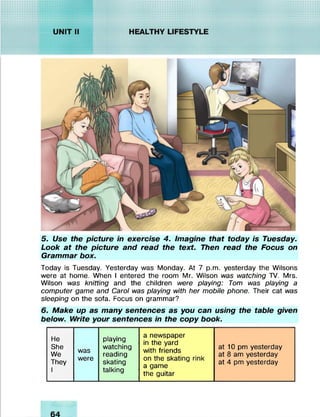5. Use the picture in exercise 4. Imagine that today is Tuesday.
Look at the picture and read the text. Then read the Focus on
Grammar box.
Today is Tuesday. Yesterday was Monday. At 7 p.m. yesterday the Wilsons
were at home. When I entered the room Mr. Wilson was watching TV. Mrs.
Wilson was knitting and the children were playing: Tom was playing a
computer game and Carol was playing with her mobile phone. Their cat was
sleeping on the sofa. Focus on grammar?
6. Make up as many sentences as you can using the table given
below. Write your sentences in the copy book.
He
She
We
They
1
was
were
playing
watching
reading
skating
talking
a newspaper
in the yard
with friends
on the skating rink
a game
the guitar
at 10 pm yesterday
at 8 am yesterday
at 4 pm yesterday
 