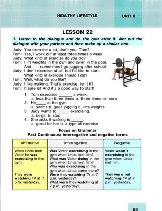: : : : : : : : :
/<•/////////#/##«..
liillllil;X;Xn%|
LESSON 22
1. Listen to the dialogue and do the quiz after it. Act out the
dialogue with your partner and then make up a similar one.
Judy: You exercise a lot, don’t you, Tom?
Tom: Yes, I work out at least three times a week.
Judy: What kind of exercise do you do?
Tom: I lift weights in the gym and swim in the pool.
And sometimes I go jogging after school.
Judy: I don’t exercise at all, but I’d like to start.
What kind of exercise should I do?
Tom: Well, what do you like?
Judy: I like walking. That’s exercise, isn’t it?
Tom: It sure is! And it’s a good way to start!
1. Tom exercises______a week.
a. less than three times b. three times or more
2. He____ at the gym.
a. swims b. goes jogging c. lifts weights
3. Judy wants to _____ exercising.
a. begin b. stop
4. She asks if walking is _____ .
a. good for her b. a type of exercise
Focus on Grammar
Past Continuous: interrogative and negative forms
Affirmative Interrogative Negative
When Linda met Was Victor exercising in the Victor wasn’t
Victor he was gym when Linda met him? exercising in the
exercising in the What was Victor doing in the gym when Linda
gym. gym when Linda met him?
Who was exercising in the
gym when Linda came there?
met him.
They were Were they watching TV at 7 They were not
watching TV at 7 p.m. yesterday? watching TV at 7
p.m. yesterday. What were they watching at
7 p.m. yesterday?
p.m. yesterday.
 