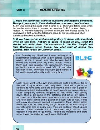 ........
iccciii-iii
2. Read the sentences. Make up questions and negative sentences.
Then put questions to the underlined words or word combinations.
1. Jim was playing the piano when I came in. 2. They were telling jokes when
the teacher asked them to answer her question. 3. At 5 he was playing
football. 4. We were watching TV when his cousin from France called. 5. I
was having a bath when the telephone rang. 6. He was sleeping when
somebody knocked at the door.
3. If you have got an embarrassing story to share with somebody
write on this blog. Nobody is going to laugh at you. Read the
stories and write down the sentences in the Past Simple and
Past Continuous tense forms. Say what kind o f action they
express. Use Focus on Grammar boxes.
s -------------------------------------------------------------------- 
Last Saturday my friend and I were waiting at a
supermarket checkout when a boy outside started
waving at me. I wasn’t sure who he was, but I
smiled and waved back. My friend asked, “Who’s
that?” and I said casually, “Oh, just a friend”. Then a
girl behind me suddenly shouted, “Oh, hi!” and she
ran over to him. They were obviously good friends. I
felt really stupid with a silly smile on my face.
2
P
G
4A
Last Friday I went to the gym and exercised quite a lot there. So by
the end of my work out I felt really tired. I decided to go to the
cafeteria to have some juice and cool down a little. I took a glass of
fresh orange juice and a packet of dough-nuts to get some calories.
I also bought my favourite magazine to read while I was cooling
down. Then a girl came in the cafeteria and sat at my table. It
surprised me a little because there were many vacant tables there.
She took some coffee and a packet of dough nuts as well. I tried
not to pay attention and opened my magazine. Then I started eating
the dough nuts. As I was eating the girl in front of me was staring at
me with some kind of angry look. Then she suddenly stood up and
ran out of the cafeteria. I took one more dough nut and then
decided it was time to go home. I folded the magazine and there
under it was my packet of dough nuts. I felt awful.
A
 