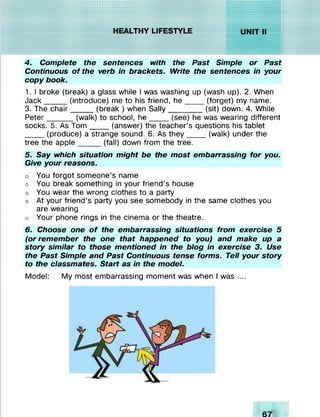 mm ::: : : : : » :-j>î >j:o:c:c; c: c:c:c:c:
r//////XvX;XvIv!
mtmmammr////wXvlvXv!vX^r/W/WWA%%%%NW
iV/ / /f/fw .V .V .V .V tV .W ij
.............. •••■•■•■••
f///////W /.V .V .V .V A N % V
4. Complete the sentences with the Past Simple or Past
Continuous o f the verb in brackets. l/Vr/fe the sentences in your
copy book.
1. I broke (break) a glass while I was washing up (wash up). 2. When
Jack_____ (introduce) me to his friend, h e _____(forget) my name.
3. The chair____ (break ) when Sally________ (sit) down. 4. While
Peter______(walk) to school, h e _____(see) he was wearing different
socks. 5. As Tom ____ (answer) the teacher’s questions his tablet
____ (produce) a strange sound. 6. As they_____(walk) under the
tree the apple_____(fall) down from the tree.
5. Say which situation might be the most embarrassing for you.
Give your reasons.
o You forgot someone’s name
o You break something in your friend’s house
o You wear the wrong clothes to a party
o At your friend’s party you see somebody in the same clothes you
are wearing
o Your phone rings in the cinema or the theatre.
6. Choose one o f the embarrassing situations from exercise 5
(or remember the one that happened to you) and make up a
story similar to those mentioned in the blog in exercise 3. Use
the Past Simple and Past Continuous tense forms. Tell your story
to the classmates. Start as in the model.
Model: My most embarrassing moment was when I was ....
 