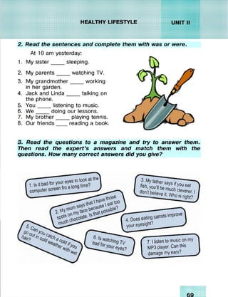 2. Read the sentences and complete them with was or were.
At 10 am yesterday:
1. My sister____ sleeping.
2. My parents____ watching TV.
3. My grandmother____ working
in her garden.
4. Jack and Linda____ talking on
the phone.
5. You____ listening to music.
6. W e____ doing our lessons.
7. My brother_____playing tennis.
8. Our friends____reading a book.3
3. Read the questions to a magazine and try to answer them.
Then read the expert’s answers and match them with the
questions. How many correct answers did you give?
,tolookatthe
VW _____________ ____“T
f y ô X sS z eat
J ^ ^ e it.W h o is n îZ 1
SpO»
P°oory°oCaf
4. Does
your
------- ~
eyesight?
*ith
^et
eyes?
S--------------" 
• 7. |listentomusiconmy
MP3player. Canthis
damagemyears? y
 
