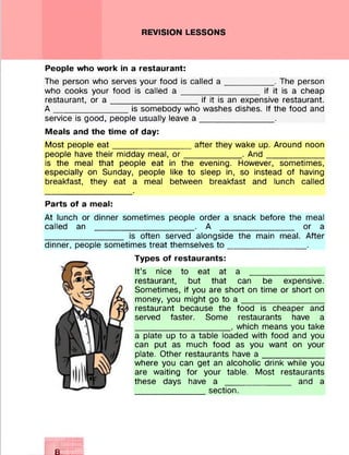 REVISION LESSONS
People who work in a restaurant:
The person who serves your food is called a __________ . The person
who cooks your food is called a _________________ if it is a cheap
restaurant, or a __________________ if it is an expensive restaurant.
A ________________is somebody who washes dishes. If the food and
service is good, people usually leave a ________________.
Meals and the time of day:
Most people e a t_________________after they wake up. Around noon
people have their midday meal, o r ____________ . A nd____________
is the meal that people eat in the evening. However, sometimes,
especially on Sunday, people like to sleep in, so instead of having
breakfast, they eat a meal between breakfast and lunch called
Parts of a meal:
At lunch or dinner sometimes people order a snack before the meal
called an _____________________ . A ________________ or a
_________________ is often served alongside the main meal. After
dinner, people sometimes treat themselves to _________________.
Types of restaurants:
It’s nice to eat at a ________________
restaurant, but that can be expensive.
Sometimes, if you are short on time or short on
money, you might go to a _________________
restaurant because the food is cheaper and
served faster. Some restaurants have a
____________________ , which means you take
a plate up to a table loaded with food and you
can put as much food as you want on your
plate. Other restaurants have a _____________
where you can get an alcoholic drink while you
are waiting for your table. Most restaurants
these days have a ______________ and a
_______________section.
8
V .y .y .y .lC C V .ilt
y.y.y.y.v.x
 