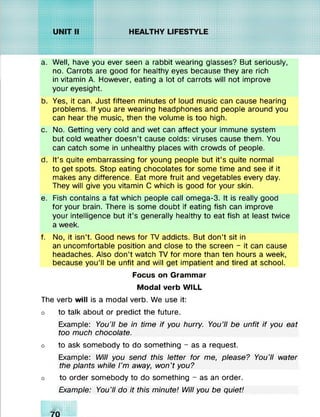 a. Well, have you ever seen a rabbit wearing glasses? But seriously,
no. Carrots are good for healthy eyes because they are rich
in vitamin A. However, eating a lot of carrots will not improve
your eyesight.
b. Yes, it can. Just fifteen minutes of loud music can cause hearing
problems. If you are wearing headphones and people around you
can hear the music, then the volume is too high.
c. No. Getting very cold and wet can affect your immune system
but cold weather doesn’t cause colds: viruses cause them. You
can catch some in unhealthy places with crowds of people.
d. It’s quite embarrassing for young people but it’s quite normal
to get spots. Stop eating chocolates for some time and see if it
makes any difference. Eat more fruit and vegetables every day.
They will give you vitamin C which is good for your skin.
e. Fish contains a fat which people call omega-3. It is really good
for your brain. There is some doubt if eating fish can improve
your intelligence but it’s generally healthy to eat fish at least twice
a week.
f. No, it isn’t. Good news for TV addicts. But don’t sit in
an uncomfortable position and close to the screen - it can cause
headaches. Also don’t watch TV for more than ten hours a week,
because you’ll be unfit and will get impatient and tired at school.
Focus on Grammar
Modal verb WILL
The verb will is a modal verb. We use it:
o to talk about or predict the future.
Example: You’ll be in time if you hurry. You'll be unfit if you eat
too much chocolate.
o to ask somebody to do something - as a request.
Example: Will you send this letter for me, please? You’ll water
the plants while I’m away, won’t you?
o to order somebody to do something - as an order.
Example: You’ll do it this minute! Will you be quiet!
m:*:>:>:xxxxxx:
m:>:>:>:xxxxxx:
hnxxxxxxxxx:
xxxxxxxxxxx:
 