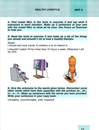 ‘.W . *.•.•.•.■.•........................
sm h m LIFESTYLE
4. Find modal WILL in the texts in exercise 3 and say what it
expresses in each situation. Make up 5 sentences o f your own
with the modal WILL to show all its uses. Use Focus on Grammar
to help you.
5. Read the texts in exercise 3 and make up a list o f the things
you should and shouldn’t do to lead a healthy lifestyle.
Model:
I should eat more carrot. It contains a lot of vitamin A.
I shouldn’t watch TV for more than 10 hours a week. Otherwise I will
be unfit.
6. Give the antonyms to the words given below. Remember some
other words which have their opposites with the prefixes un-, im-,
in-, ir-, H-. Make up sentences with the words you have provided.
Write your sentences in your copy book.
Unhealthy, uncomfortable, unfit, impatient
71/ I
 