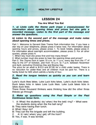 LESSON 24
You Are What You Eat
1. a) Linda calls the theme park (парк з атракціонами) for
information about opening times and prices but she gets a
recorded message. Listen to the first part o f the message and
answer the questions.
b) Listen to the second part o f the message and make notes
about opening times and prices.
Part 1. Welcome to Dervent Dale Theme Park information line. If you have a
star key on your telephone, please press it twice now. For information about
opening hours and prices, please press 1. To book tickets, please press 2.
For information about overnight accommodation, please press 3. For all other
queries, please press 4.
1. Which key must she press first and how many times?
2. What number must she press to hear the opening times and prices?
Part 2. The Theme Park is open 10 a.m. to 11 p.m. every day from the 1st of
May to the 31st of October, and from 10 a.m. to 7 p.m. between November
and April, excluding Christmas Day and Boxing Day.
The price for an adult is $12,5 and $7,95 for a child under twelve. There is
no reduction for under-fives and all children must be paid for. There is a
family ticket for $35 which admits a family of four.
2. Read the tongue twisters as quickly as you can and learn
them.
Luke’s duck likes lakes. Luke Luck licks lakes. Luke’s duck licks lakes.
Duck takes licks in lakes Luke Luck likes. Luke Luck takes licks in
lakes duck likes.
There those thousand thinkers were thinking how did the other three
thieves go through.
3. Make up questions using the Past Simple or the Past
Continuous tense form.
1. A: What/ the students/ do/ when/ the fire bell/ ring? - What were
the students doing when the fire bell rang?
B: They were having their lunch.
A: What/ they/ do?
B: They call the fire brigade and left the building.
2. A: it/ rain/ when/ you/ get/ off the train?
B: Yes, it was. It was terrible.
KKXxxx»:t:i:ii
xxxxxxxx: i:t:i
K>:xxxxxx:t:i
хххххххххііш
 