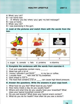 A: What/ you/ do?
B: I ran home fast.
3. A: Where/ you be/ when/ you/ get/ my text message?
B: I was at home.
A: What/ you/ do?
B: I was exercising in the gym.
4. Look at the pictures and match them with the words from the
box.
1 2 3
w
1]
4 5 6
a. sugar b. cereals c. fats d. proteins e.vitamins
5. Complete the sentences with the words from exercise 4.
1. Fruit and vegetables contain many______ .
2. Meat has got a lot o f______.
3. I know I shouldn’t put much_____ in my tea or coffee.
4. I usually have ____with milk for my breakfast.
5. Dark bread is rich in _____ .
6. The food that contains a lot o f____ can cause high blood pressure.
6. Answer the questions. Write the answers in your copy book.
1. What food do you like? What food do you hate?
2. How many meals a day do you usually have?
3. Where and what time do you usually have your breakfast? What
does your typical breakfast consist of?
4. Do you eat snacks? What does your typical snack contain?
5. What do you do for health? How often do you see a doctor?
 
