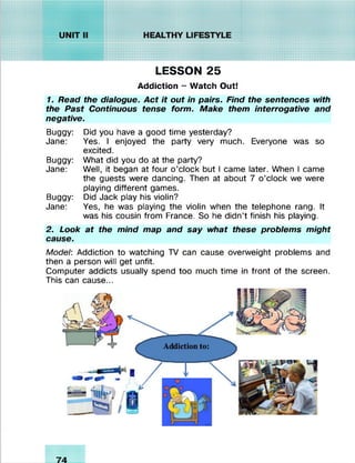 LESSON 25
Addiction - Watch Out!
1. Read the dialogue. Act it out in pairs. Find the sentences with
the Past Continuous tense form. Make them interrogative and
negative.
Buggy: Did you have a good time yesterday?
Jane: Yes. I enjoyed the party very much. Everyone was so
excited.
Buggy: What did you do at the party?
Jane: Well, it began at four o’clock but I came later. When I came
the guests were dancing. Then at about 7 o’clock we were
playing different games.
Buggy: Did Jack play his violin?
Jane: Yes, he was playing the violin when the telephone rang. It
was his cousin from France. So he didn’t finish his playing.
2. Look at the mind map and say what these problems might
cause.
Model: Addiction to watching TV can cause overweight problems and
then a person will get unfit.
Computer addicts usually spend too much time in front of the screen.
This can cause...
 