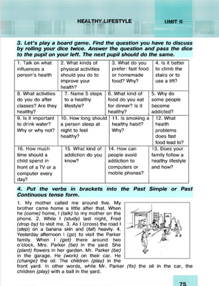 3. Let’s play a board game. Find the question you have to discuss
by rolling your dice twice. Answer the question and pass the dice
to the pupil on your left. The next pupil should do the same.
1. Talk on what
influences a
person’s health
2. What kinds of
physical activities
should you do to
improve your
health?
3. What do you
prefer: fast food
or homemade
food? Why?
4. Is it better
to climb the
stairs or to
use a lift?
8. What activities
do you do after
classes? Are they
healthy?
7. Name 5 steps
to a healthy
lifestyle?
6. What kind of
food do you eat
for dinner? Is it
healthy?
5. Why do
some people
become
addicted?
9. Is it important
to drink water?
Why or why not? r

0. How long should
i person sleep at
light to feel
lealthy?
11. Is smoking a
healthy habit?
Why?
12. What
health
problems
does fast
food lead to?
16. How much
time should a
child spend in
front of a TV or a
computer every
day?
15. What kind of
addiction do you
know?
1
£
c
r
4. How can
people avoid
addiction to
computers or
nobile phones?
f

/-
3. Does your
amily follow a
lealthy lifestyle
and how?
4. Put the verbs in brackets into the Past Simple or Past
Continuous tense form.
1. My mother called me around five. My
brother came home a little after that. When
he (come) home, I (talk) to my mother on the
phone. 2. While I (study) last night, Fred
(drop by) to visit me. 3. As I (cross) the road I
(step) on a banana skin and (fall) heavily. 4.
Yesterday afternoon I (go) to visit the Parker
family. When I (get) there around two
o’clock, Mrs. Parker (be) in the yard. She
(plant) flowers in her garden. Mr. Parker (be)
in the garage. He (work) on their car. He
(change) the oil. The children (play) in the
front yard. In other words, while Mr. Parker (fix) the oil in the car, the
children (play) with a ball in the yard.
 