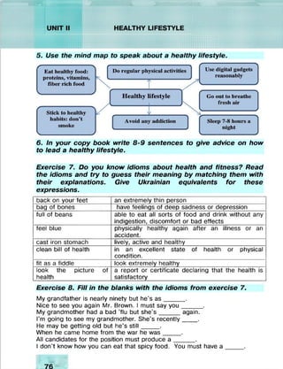 Ill
5. Use the mind map to speak about a healthy lifestyle.
6. In your copy book write 8-9 sentences to give advice on how
to lead a healthy lifestyle.
Exercise 7. Do you know idioms about health and fitness? Read
the idioms and try to guess their meaning by matching them with
their explanations. Give Ukrainian equivalents for these
expressions.
back on your feet an extremely thin person
bag of bones have feelings of deep sadness or depression
full of beans able to eat all sorts of food and drink without any
indigestion, discomfort or bad effects
feel blue physically healthy again after an illness or an
accident.
cast iron stomach lively, active and healthy
clean bill of health in an excellent state of health or physical
condition.
fit as a fiddle look extremely healthy
look the picture of
health
a report or certificate declaring that the health is
satisfactory
Exercise 8. Fill in the blanks with the idioms from exercise 7.
My grandfather is nearly ninety but he's as_____ .
Nice to see you again Mr. Brown. I must say you_____ .
My grandmother had a bad ’flu but she's_____ again.
I'm going to see my grandmother. She's recently____.
He may be getting old but he's still____ .
When he came home from the war he was____ .
All candidates for the position must produce a _____ .
I don’t know how you can eat that spicy food. You must have a
 