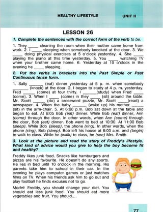 LESSON 26
1. Complete the sentences with the correct form o f the verb to be.
1. They____ cleaning the room when their mother came home from
work. 2. I ____ sleeping when somebody knocked at the door. 3. We
____ doing physical exercises at 5 o’clock yesterday. 4. She ____
playing the piano at this time yesterday. 5. You _____ watching TV
when your brother came home. 6. Yesterday at 10 o’clock in the
evening h e ____ sleeping.
2. Put the verbs in brackets into the Past Simple or Past
Continuous tense form.
1. Sally ______ (eat) dinner yesterday at 5 p. m. when somebody
_______(knock) at the door. 2. I began to study at 4 p. m. yesterday.
Fred _____ (come) at four thirty. I (study) when Fred ___ _
(come). 3. When I ____ (come) in th e y ____ (sit) around the table.
Mr. Scott _____ (do) a crossword puzzle, Mr. Scott ____ (read) a
newspaper. 4. When the baby______ (wake up) his m other_____
(sit) in the arm-chair. 5. At 6:00 p.m. Bob sat down at the table and
began to eat. At 6:05 Bob (eat) dinner. While Bob (eat) dinner, Ann
(come) through the door. In other words, when Ann (come) through
the door, Bob (eat) dinner. Bob went to bed at 10:30. At 11:00 Bob
(sleep). While Bob (sleep), the phone (ring). In other words, when the
phone (ring), Bob (sleep). Bob left his house at 8:00 a.m. and (begin)
to walk to class. While he (walk) to class, he (see) Mrs. Smith.
3. Look at the picture and read the story o f Freddy’s lifestyle.
What kind o f advice would you give to help the boy become fit
and healthy?
Freddy likes junk food. Snacks like hamburgers and
pizzas are his favourite. He doesn’t do any sports.
He lies in bed until 10 o’clock in the morning. His
parents take him to school in their car. In the
evening he plays computer games or just watches
films on TV. When his friends ask him to go out and
play football he finds excuses not to go.
Model: Freddy, you should change your diet. You
should eat less junk food. You should eat more
vegetables and fruit. You should....
 