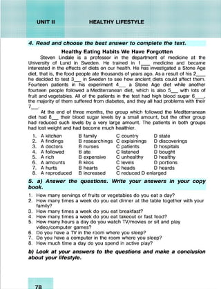 4. Read and choose the best answer to complete the text.
Healthy Eating Habits We Have Forgotten
Steven Lindale is a professor in the department of medicine at the
University of Lund in Sweden. He trained in 1___ medicine and became
interested in the effects of diets on our health. He has investigated a Stone Age
diet, that is, the food people ate thousands of years ago. As a result of his 2___
he decided to test 3__in Sweden to see how ancient diets could affect them.
Fourteen patients in his experiment 4__ a Stone Age diet while another
fourteen people followed a Mediterranean diet, which is also 5__with lots of
fruit and vegetables. All of the patients in the test had high blood sugar 6___,
the majority of them suffered from diabetes, and they all had problems with their
7__.
At the end of three months, the group which followed the Mediterranean
diet had 8__their blood sugar levels by a small amount, but the other group
had reduced such levels by a very large amount. The patients in both groups
had lost weight and had become much healthier.
1. A kitchen B family C country D state
2. A findings B researchings C explainings D discoverings
3. A doctors B nurses C patients D hospitals
4. A followed B ate C listened D bought
5. A rich B expensive C unhealthy D healthy
6. A amounts B kilos C levels D portions
7. A hurts B hearts C heads D heards
8. A reproduced B increased C reduced D enlarged
5. a) Answer the questions. Write your answers in your copy
book.
1. How many servings of fruits or vegetables do you eat a day?
2. How many times a week do you eat dinner at the table together with your
family?
3. How many times a week do you eat breakfast?
4. How many times a week do you eat takeout or fast food?
5. How many hours a day do you watch TV/movies or sit and play
video/computer games?
6. Do you have a TV in the room where you sleep?
7. Do you have a computer in the room where you sleep?
8. How much time a day do you spend in active play?
b) Look at your answers to the questions and make a conclusion
about your lifestyle.
 