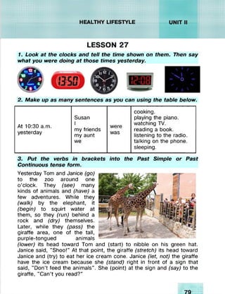 :xxxxxxxxxxxxx:
ixxxxxx:
HEAlPTHYliffESTYLE
- • • • •
......tsssss/ / / / / a ;.v ,v .v .vs% ■»•»
i*.SNSN^wXw//////////>
.........t✓ v✓ ✓ ✓ // // . v .;. v .v .v .‘. s   •»%s
•ii4m*****S*S
LESSON 27
1. Look at the clocks and tell the time shown on them. Then say
what you were doing at those times yesterday.
2. Make up as many sentences as you can using the table below.
cooking.
Susan playing the piano.
At 10:30 a.m.
yesterday
I
my friends
my aunt
were
was
watching TV.
reading a book,
listening to the radio.
we talking on the phone,
sleeping.
3. Put the verbs in brackets into the Past Simple or Past
Continuous tense form.
Yesterday Tom and Janice (go)
to the zoo around one
o’clock. They (see) many
kinds of animals and (have) a
few adventures. While they
(walk) by the elephant, it
(begin) to squirt water at
them, so they (run) behind a
rock and (dry) themselves.
Later, while they (pass) the
giraffe area, one of the tall,
purple-tongued animals
(lower) its head toward Tom and (start) to nibble on his green hat.
Janice said, "Shoo!” At that point, the giraffe (stretch) its head toward
Janice and (try) to eat her ice cream cone. Janice (let, not) the giraffe
have the ice cream because she (stand) right in front of a sign that
said, "Don’t feed the animals". She (point) at the sign and (say) to the
giraffe, "Can’t you read?"
 