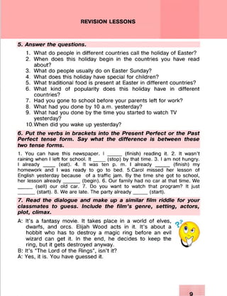 REVISION LESSONS
5. Answer the questions.
1. What do people in different countries call the holiday of Easter?
2. When does this holiday begin in the countries you have read
about?
3. What do people usually do on Easter Sunday?
4. What does this holiday have special for children?
5. What traditional food is present at Easter in different countries?
6. What kind of popularity does this holiday have in different
countries?
7. Had you gone to school before your parents left for work?
8. What had you done by 10 a.m. yesterday?
9. What had you done by the time you started to watch TV
yesterday?
10. When did you wake up yesterday?
6. Put the verbs in brackets into the Present Perfect or the Past
Perfect tense form. Say what the difference is between these
two tense forms.
1. You can have this newspaper. I _____ (finish) reading it. 2. It wasn’t
raining when I left for school. I t ____ (stop) by that time. 3. I am not hungry.
I already ____ (eat). 4. It was ten p. m. I already _____ (finish) my
homework and I was ready to go to bed. 5.Carol missed her lesson of
English yesterday because of a traffic jam. By the time she got to school,
her lesson already______(begin). 6. Our family had no car at that time. We
_____ (sell) our old car. 7. Do you want to watch that program? It just
______(start). 8. We are late. The party already______(start).
7. Read the dialogue and make up a similar film riddle for your
classmates to guess. Include the film’s genre, setting, actors,
plot, climax.
A: It’s a fantasy movie. It takes place in a world of elves, .
dwarfs, and ores. Elijah Wood acts in it. It’s about a
hobbit who has to destroy a magic ring before an evil
wizard can get it. In the end, he decides to keep the
ring, but it gets destroyed anyway.
B: It’s “The Lord of the Rings”, isn’t it?
A: Yes, it is. You have guessed it.
 