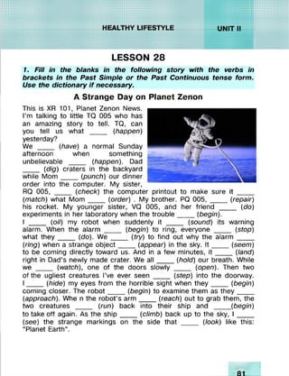 mmMM :>:>:>:xxx xx xxxxx:
:xxxxxxxxxxxxx: sggaaass
:xxxxx:
xxxxx:
^snsvXvXv.v/////^//
i*ttx-x*x-x*:«<««4 .........
»»«sOSSSKSS AV/AV.V,W%'/WAWAWSW'
LESSON 28
1. Fill in the blanks in the following story with the verbs in
brackets in the Past Simple or the Past Continuous tense form.
Use the dictionary if necessary.
A Strange Dayon
This is XR 101, Planet Zenon News.
I’m talking to little TQ 005 who has
an amazing story to tell. TQ, can
you tell us what ____ (happen)
yesterday?
We ____ (have) a normal Sunday
afternoon when something
unbelievable ____ (happen). Dad
____ (dig) craters in the backyard
while M om ____ (punch) our dinner
order into the computer. My sister,
RQ 005, ____ (check) the computer printout to make sure it ____
(match) what M om ____ (order) . My brother. PQ 005, _____(repair)
his rocket. My younger sister, VQ 005, and her friend ____ (do)
experiments in her laboratory when the trouble____ (begin).
I ____ (oil) my robot when suddenly it ____ (sound) its warning
alarm. When the alarm ____ (begin) to ring, everyone ____ (stop)
what th e y____ (do). We ____ (try) to find out why the alarm ____
(ring) when a strange object____(appear) in the sky. I t ______(seem)
to be coming directly toward us. And ina few minutes, i t _____ (land)
right in Dad’s newly made crater. We a ll____ (hold) our breath. While
we ____ (watch), one of the doors slowly ____ (open). Then two
of the ugliest creatures I’ve ever seen ____ (step) intothe doorway.
I ____ (hide) my eyes from the horrible sight when they_____ (begin)
coming closer. The robot____ (begin) to examine them as they_____
(approach). Whe n the robot’s arm ____ (reach) out to grab them, the
two creatures ____ (run) back into their ship and ____ (begin)
to take off again. As the ship____ (climb) back up to the sky, I _____
(see) the strange markings on the side that ____ (look) like this:
"Planet Earth”.
PlanetZenon
 