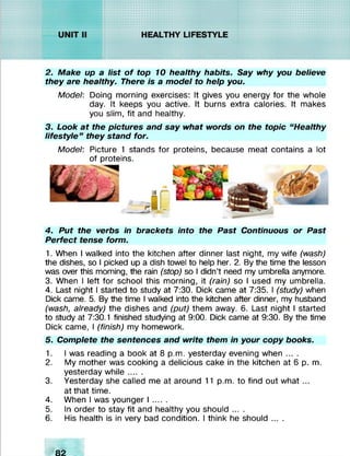 2. Make up a list o f top 10 healthy habits. Say why you believe
they are healthy. There is a model to help you.
Model: Doing morning exercises: It gives you energy for the whole
day. It keeps you active. It burns extra calories. It makes
you slim, fit and healthy.
3. Look at the pictures and say what words on the topic “Healthy
lifestyle” they stand for.
Model: Picture 1 stands for proteins, because meat contains a lot
of proteins.
4. Put the verbs in brackets into the Past Continuous or Past
Perfect tense form.
1. When I walked into the kitchen after dinner last night, my wife (wash)
the dishes, so I picked up a dish towel to help her. 2. By the time the lesson
was over this morning, the rain (stop) so I didn’t need my umbrella anymore.
3. When I left for school this morning, it (rain) so I used my umbrella.
4. Last night I started to study at 7:30. Dick came at 7:35. I (study) when
Dick came. 5. By the time I walked into the kitchen after dinner, my husband
(wash, already) the dishes and (put) them away. 6. Last night I started
to study at 7:30.1 finished studying at 9:00. Dick came at 9:30. By the time
Dick came, I (finish) my homework.
5. Complete the sentences and write them in your copy books.
1. I was reading a book at 8 p.m. yesterday evening when ... .
2. My mother was cooking a delicious cake in the kitchen at 6 p. m.
yesterday w hile......
3. Yesterday she called me at around 11 p.m. to find out what ...
at that time.
4. When I was younger I ......
5. In order to stay fit and healthy you should ... .
6. His health is in very bad condition. I think he should ... .
 