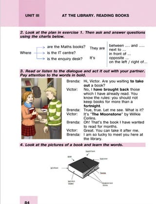 UNIT III AT THE LIBRARY. READING BOOKS
2. Look at the plan in exercise 1. Then ask and answer questions
using the charts below.
Where
> are the Maths books?
> is the IT centre?
> is the enquiry desk?
They are
It’s
between .... a n d ....
next to ...
in front of ...
opposite ...
on the left / right of...
3. Read or listen to the dialogue and act it out with your partner.
Pay attention to the words in bold.
Brenda: Hi, Victor. Are you waiting to take
out a book?
Victor: No, I have brought back those
which I have already read. You
know the rules: you should not
keep books for more than a
fortnight.
Brenda: True, true. Let me see. What is it?
Victor: It’s “The Moonstone” by Willkie
Collins.
Brenda: Oh! That’s the book I have wanted
to read for months.
Victor: Great. You can take it after me.
Brenda: I am so lucky to meet you here at
the library.
4. Look at the pictures o f a book and learn the words.
 