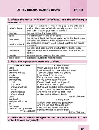 AT THE LIBRARY. READING BOOKS UNIT III
5. Match the words with their definitions. Use the dictionary if
necessary.
tail of a book
the part of a book to which the pages are attached
and on the cover of which usually appear the title
and author's and publisher’s names
foredge The top part of the book spine
spine the bottom part of the book spine
front cover the part of a book that faces inward when the book is on
the shelf; the part of a book opposite the spine
head of a book
any protective covering used to bind together the pages
of a book
bookworm
the front and back covers of a hardcover book, today
typically a cardboard base covered with cloth, paper, or
leather
boards separate paper covering for the book
book jacket a person devoted to reading books
6. Read the rhymes and learn one o f them.
Look in a Book A Book Speaks
Look When you drop me on the floor
in a book 1get stepped on - my sides are sore;
and you will see Torn-out pages make me groan;
words 1feel dizzy if I’m thrown;
and magic Every mark and every stain
and mystery. On my covers gives me pain;
Look Please don’t bend me, if you do
in a book 1don’t want to talk to you;
and you will find But we will both be friends together,
sense If you protect me from the weather
and nonsense And keep me clean so that 1look
of every kind. A tidy, neat and happy book.
Look Author Unknown
in a book In a Story Book
and you will know
all
the things
that can help you grow.
Ivy 0. Eastwick
At night when sunshine goes away,
And it’s too dark for me to play,
1like to come inside, and look
For new friends in a story book.
Author Unknown
7. Make up a similar dialogue as the one in exercise 3. Then
write it in your copy book.
 