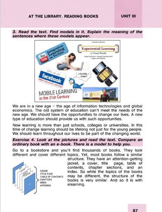 AT THE LIBRARY. READING BOOKS UNIT III
3. Read the text. Find modals in i t Explain the meaning o f the
sentences where these modals appear.
We are in a new age - the age of information technologies and global
economics. The old system of education can’t meet the needs of the
new age. We should have the opportunities to change our lives. A new
type of education should provide us with such opportunities.
Now learning is more than just schools, colleges or universities. In this
time of change learning should be lifelong not just for the young people.
We should learn throughout our lives to be part of the changing world.
Exercise 4. Look at the pictures and read the text. Compare an
ordinary book with an e-book. There is a model to help you.
Go to a bookstore and you’ll find thousands of books. They look
different and cover different topics. Yet, most books follow a similar
structure. They have an attention-getting
jacket, a cover, title page, table of
contents, chapter sections, and an
titleRpage index. So while the topics of the books
table of contents may be different, the structure of the
ychapters books is very similar. And so it is with
appendix elearning.
 